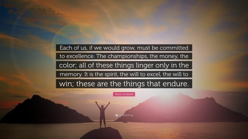 Vince Lombardi Quote: “Each of us, if we would grow, must be committed to excellence. The championships, the money, the color; all of these things linger only in the memory. It is the spirit, the will to excel, the will to win; these are the things that endure.”