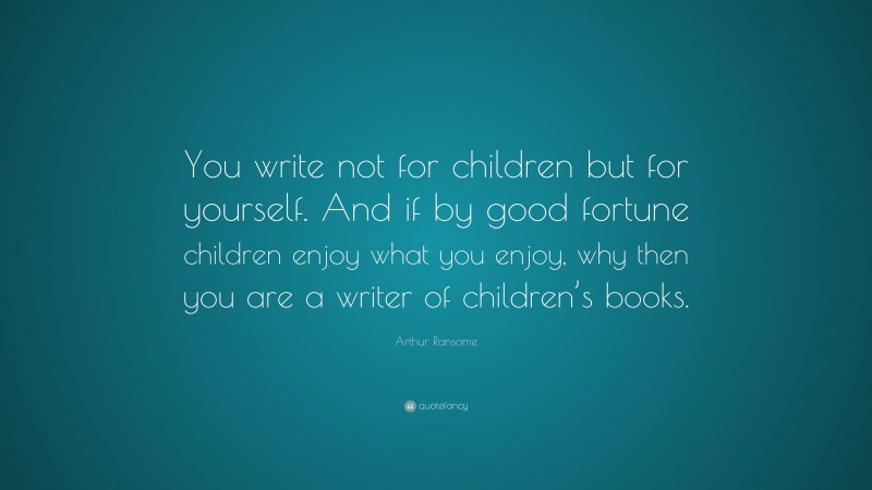 Arthur Ransome Quote: “You write not for children but for yourself. And if by good fortune children enjoy what you enjoy, why then you are a writer of children’s books.”