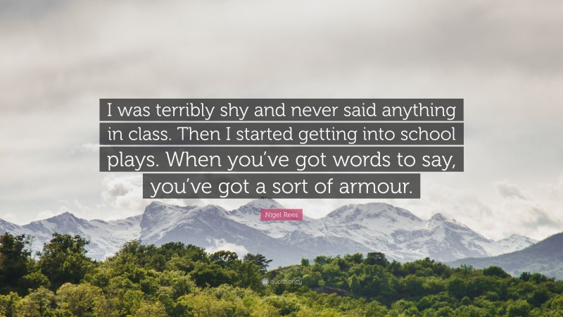 Nigel Rees Quote: “I was terribly shy and never said anything in class. Then I started getting into school plays. When you’ve got words to say, you’ve got a sort of armour.”