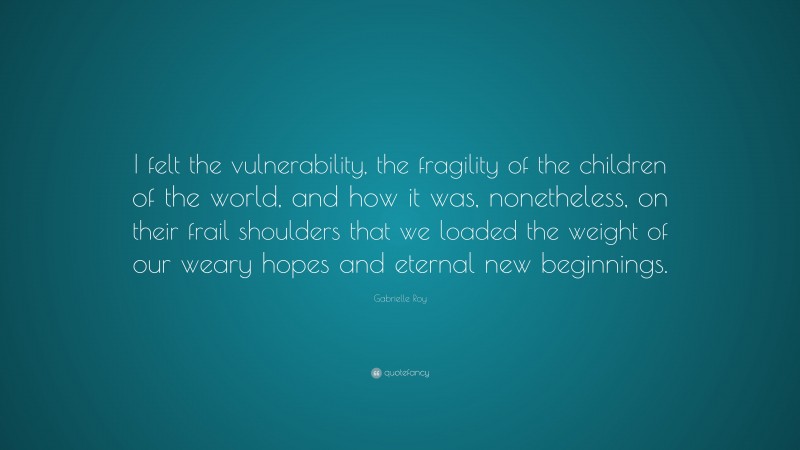 Gabrielle Roy Quote: “I felt the vulnerability, the fragility of the children of the world, and how it was, nonetheless, on their frail shoulders that we loaded the weight of our weary hopes and eternal new beginnings.”