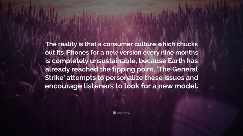 Justin Sane Quote: “The reality is that a consumer culture which chucks out its iPhones for a new version every nine months is completely unsustainable, because Earth has already reached the tipping point. ‘The General Strike’ attempts to personalize these issues and encourage listeners to look for a new model.”