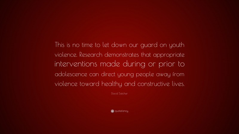 David Satcher Quote: “This is no time to let down our guard on youth violence. Research demonstrates that appropriate interventions made during or prior to adolescence can direct young people away from violence toward healthy and constructive lives.”