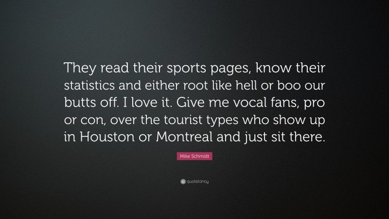 Mike Schmidt Quote: “They read their sports pages, know their statistics and either root like hell or boo our butts off. I love it. Give me vocal fans, pro or con, over the tourist types who show up in Houston or Montreal and just sit there.”