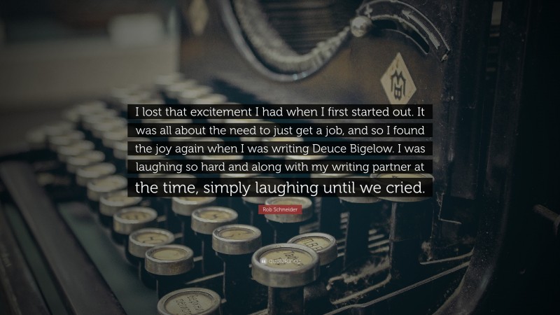 Rob Schneider Quote: “I lost that excitement I had when I first started out. It was all about the need to just get a job, and so I found the joy again when I was writing Deuce Bigelow. I was laughing so hard and along with my writing partner at the time, simply laughing until we cried.”