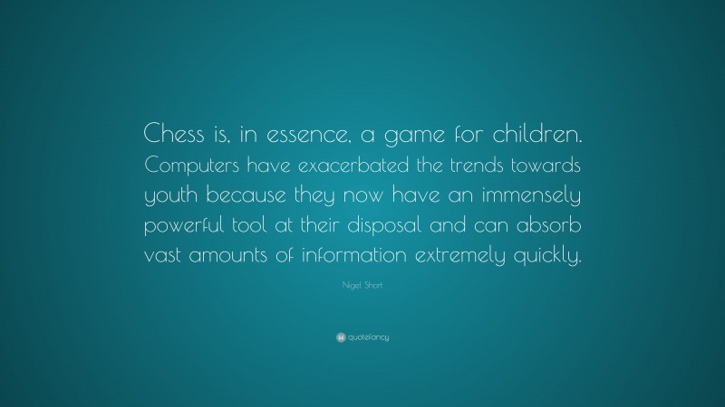 Nigel Short Quote: “Chess is, in essence, a game for children. Computers have exacerbated the trends towards youth because they now have an immensely powerful tool at their disposal and can absorb vast amounts of information extremely quickly.”