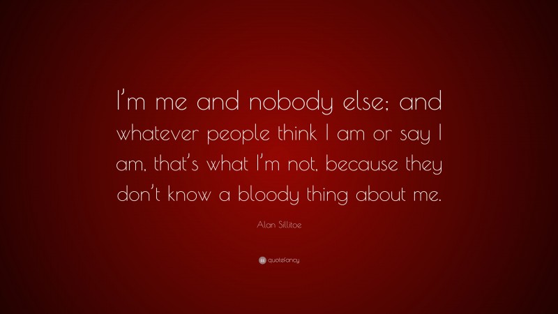 Alan Sillitoe Quote: “I’m me and nobody else; and whatever people think I am or say I am, that’s what I’m not, because they don’t know a bloody thing about me.”