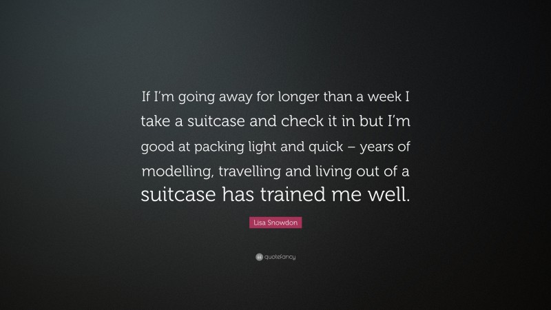 Lisa Snowdon Quote: “If I’m going away for longer than a week I take a suitcase and check it in but I’m good at packing light and quick – years of modelling, travelling and living out of a suitcase has trained me well.”