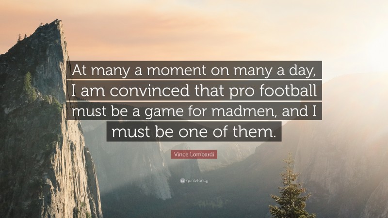 Vince Lombardi Quote: “At many a moment on many a day, I am convinced that pro football must be a game for madmen, and I must be one of them.”