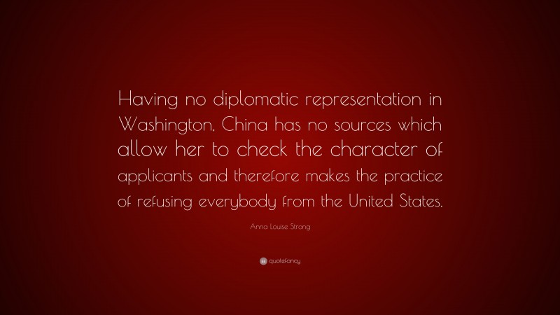 Anna Louise Strong Quote: “Having no diplomatic representation in Washington, China has no sources which allow her to check the character of applicants and therefore makes the practice of refusing everybody from the United States.”
