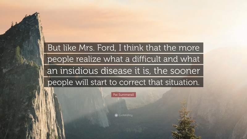 Pat Summerall Quote: “But like Mrs. Ford, I think that the more people realize what a difficult and what an insidious disease it is, the sooner people will start to correct that situation.”