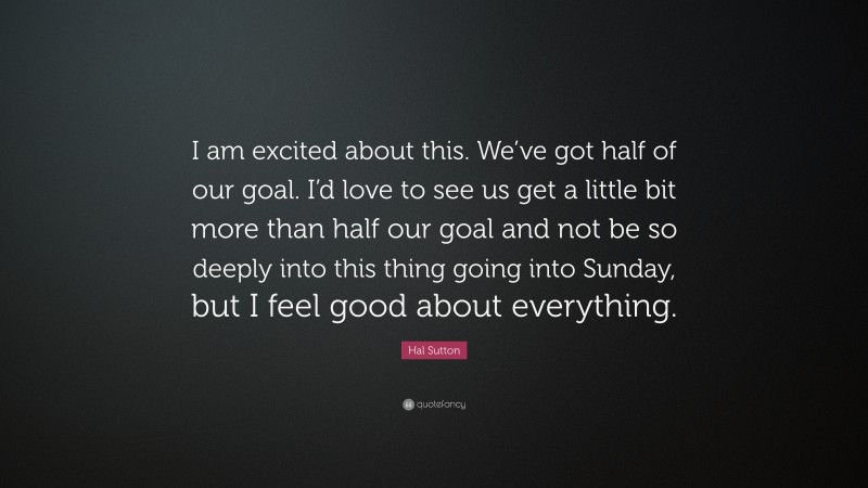Hal Sutton Quote: “I am excited about this. We’ve got half of our goal. I’d love to see us get a little bit more than half our goal and not be so deeply into this thing going into Sunday, but I feel good about everything.”