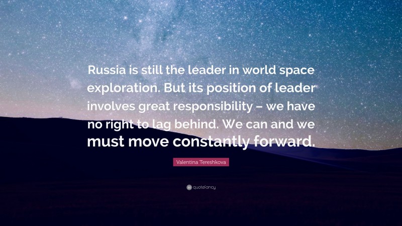 Valentina Tereshkova Quote: “Russia is still the leader in world space exploration. But its position of leader involves great responsibility – we have no right to lag behind. We can and we must move constantly forward.”