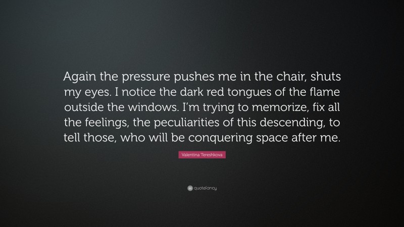 Valentina Tereshkova Quote: “Again the pressure pushes me in the chair, shuts my eyes. I notice the dark red tongues of the flame outside the windows. I’m trying to memorize, fix all the feelings, the peculiarities of this descending, to tell those, who will be conquering space after me.”