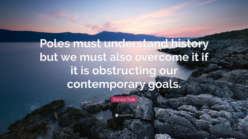 Donald Tusk Quote: “Poles must understand history but we must also overcome it if it is obstructing our contemporary goals.”