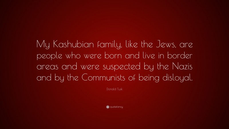 Donald Tusk Quote: “My Kashubian family, like the Jews, are people who were born and live in border areas and were suspected by the Nazis and by the Communists of being disloyal.”