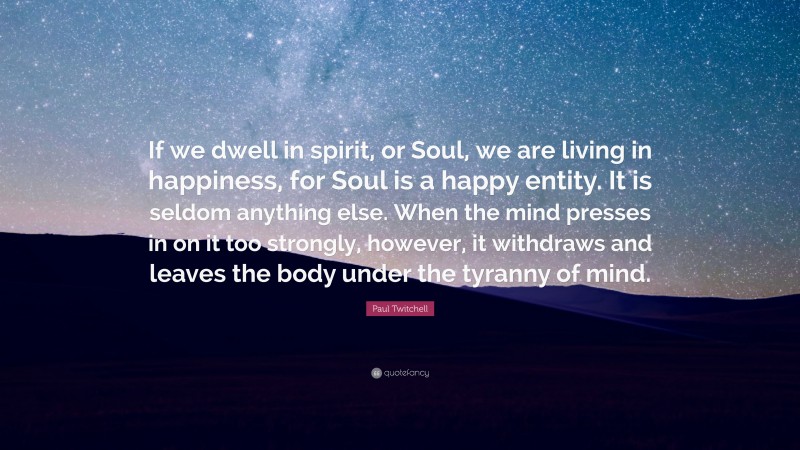 Paul Twitchell Quote: “If we dwell in spirit, or Soul, we are living in happiness, for Soul is a happy entity. It is seldom anything else. When the mind presses in on it too strongly, however, it withdraws and leaves the body under the tyranny of mind.”
