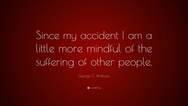 George C. Wallace Quote: “Since my accident I am a little more mindful of the suffering of other people.”