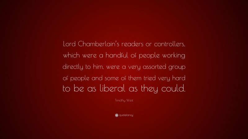Timothy West Quote: “Lord Chamberlain’s readers or controllers, which were a handful of people working directly to him, were a very assorted group of people and some of them tried very hard to be as liberal as they could.”