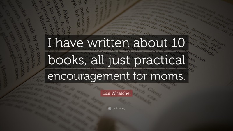 Lisa Whelchel Quote: “I have written about 10 books, all just practical encouragement for moms.”