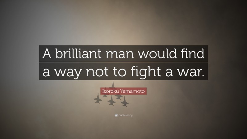 Isoroku Yamamoto Quote: “A brilliant man would find a way not to fight a war.”