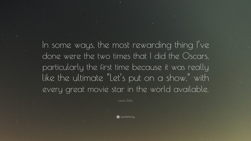 Laura Ziskin Quote: “In some ways, the most rewarding thing I’ve done were the two times that I did the Oscars, particularly the first time because it was really like the ultimate “Let’s put on a show,” with every great movie star in the world available.”