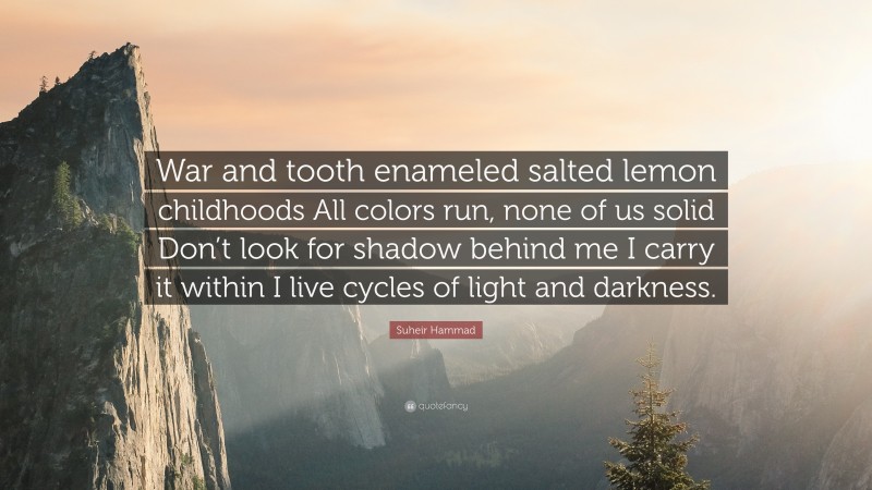Suheir Hammad Quote: “War and tooth enameled salted lemon childhoods All colors run, none of us solid Don’t look for shadow behind me I carry it within I live cycles of light and darkness.”