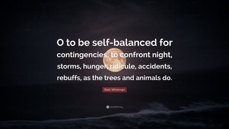 Walt Whitman Quote: “O to be self-balanced for contingencies, to confront night, storms, hunger, ridicule, accidents, rebuffs, as the trees and animals do.”