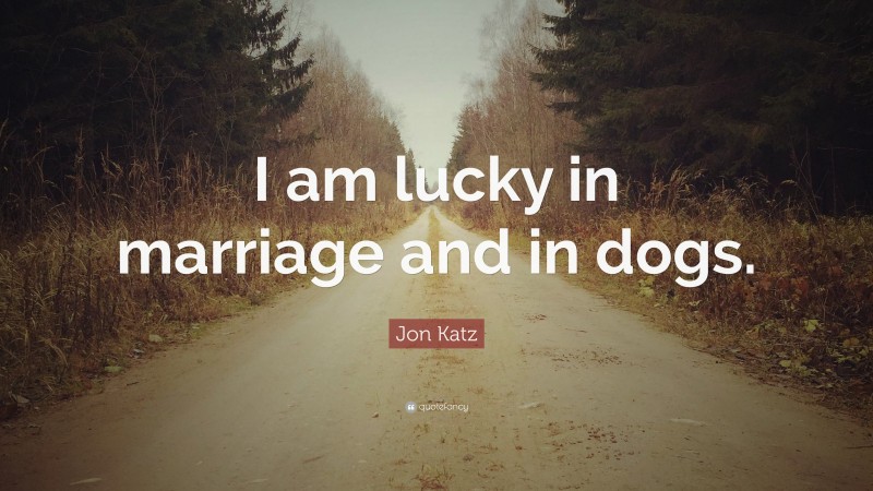 Jon Katz Quote: “I am lucky in marriage and in dogs.”