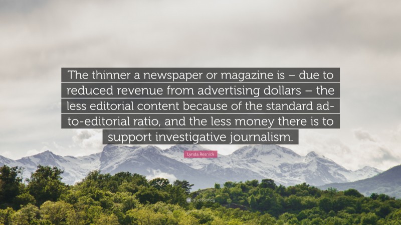 Lynda Resnick Quote: “The thinner a newspaper or magazine is – due to reduced revenue from advertising dollars – the less editorial content because of the standard ad-to-editorial ratio, and the less money there is to support investigative journalism.”