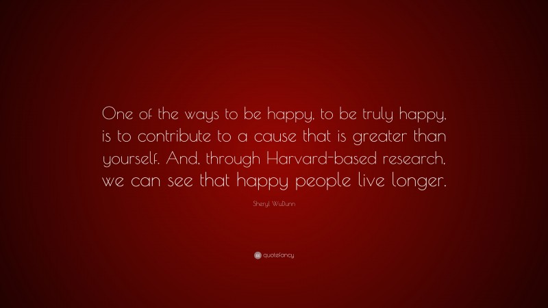 Sheryl WuDunn Quote: “One of the ways to be happy, to be truly happy, is to contribute to a cause that is greater than yourself. And, through Harvard-based research, we can see that happy people live longer.”