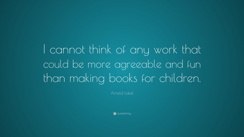 Arnold Lobel Quote: “I cannot think of any work that could be more agreeable and fun than making books for children.”