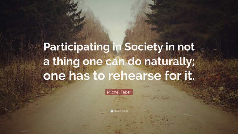 Michel Faber Quote: “Participating in Society in not a thing one can do naturally; one has to rehearse for it.”