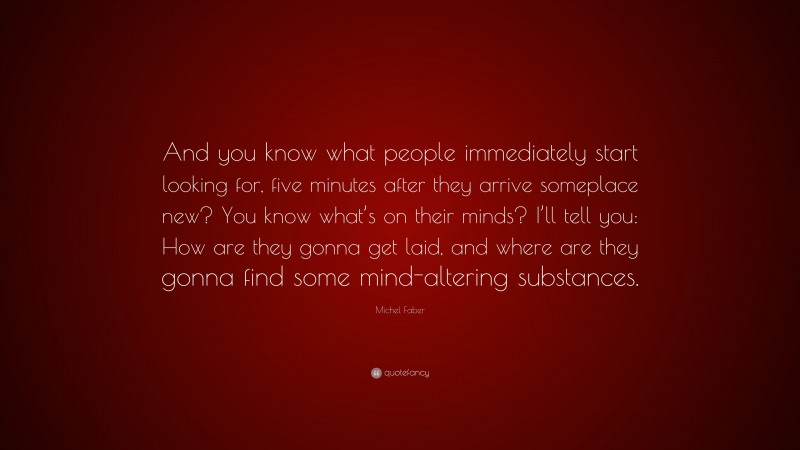 Michel Faber Quote: “And you know what people immediately start looking for, five minutes after they arrive someplace new? You know what’s on their minds? I’ll tell you: How are they gonna get laid, and where are they gonna find some mind-altering substances.”