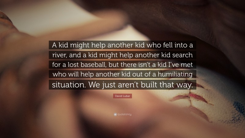 David Lubar Quote: “A kid might help another kid who fell into a river, and a kid might help another kid search for a lost baseball, but there isn’t a kid I’ve met who will help another kid out of a humiliating situation. We just aren’t built that way.”