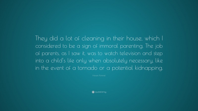 Haven Kimmel Quote: “They did a lot of cleaning in their house, which I considered to be a sign of immoral parenting. The job of parents, as I saw it, was to watch television and step into a child’s life only when absolutely necessary, like in the event of a tornado or a potential kidnapping.”