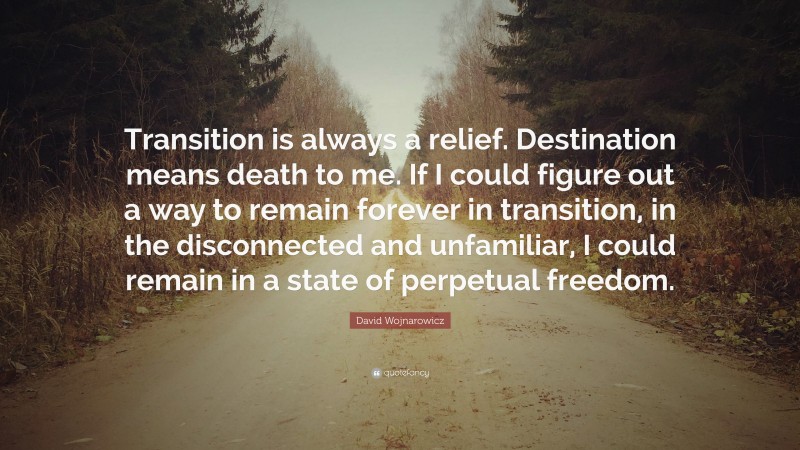 David Wojnarowicz Quote: “Transition is always a relief. Destination means death to me. If I could figure out a way to remain forever in transition, in the disconnected and unfamiliar, I could remain in a state of perpetual freedom.”