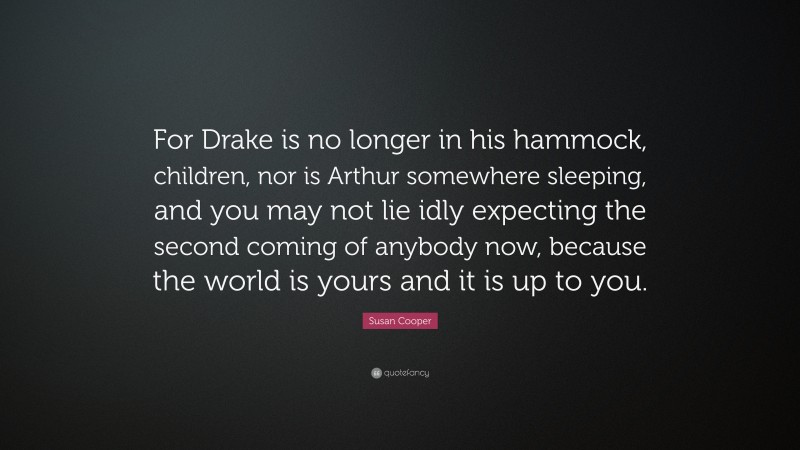 Susan Cooper Quote: “For Drake is no longer in his hammock, children, nor is Arthur somewhere sleeping, and you may not lie idly expecting the second coming of anybody now, because the world is yours and it is up to you.”