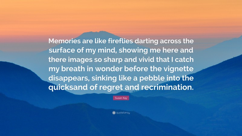 Susan Kay Quote: “Memories are like fireflies darting across the surface of my mind, showing me here and there images so sharp and vivid that I catch my breath in wonder before the vignette disappears, sinking like a pebble into the quicksand of regret and recrimination.”