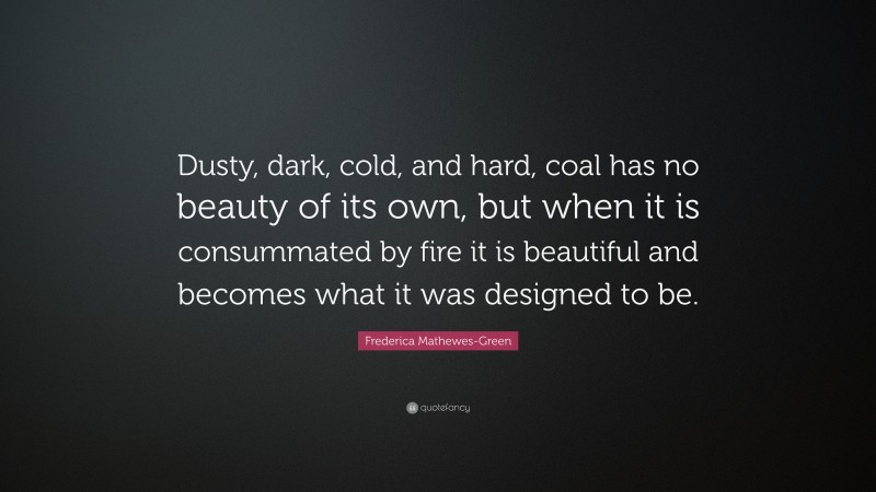 Frederica Mathewes-Green Quote: “Dusty, dark, cold, and hard, coal has no beauty of its own, but when it is consummated by fire it is beautiful and becomes what it was designed to be.”