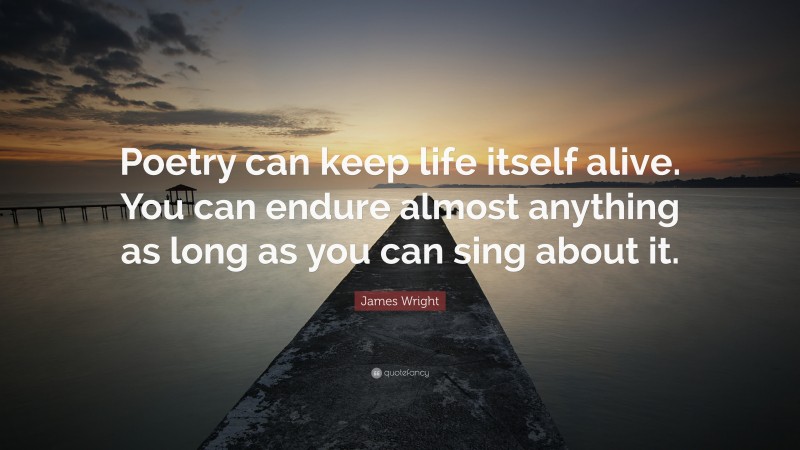 James Wright Quote: “Poetry can keep life itself alive. You can endure almost anything as long as you can sing about it.”