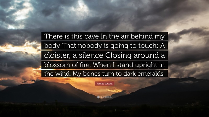 James Wright Quote: “There is this cave In the air behind my body That nobody is going to touch: A cloister, a silence Closing around a blossom of fire. When I stand upright in the wind, My bones turn to dark emeralds.”