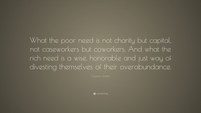 Clarence Jordan Quote: “What the poor need is not charity but capital, not caseworkers but coworkers. And what the rich need is a wise, honorable and just way of divesting themselves of their overabundance.”