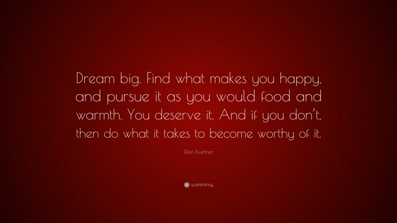 Ellen Kushner Quote: “Dream big. Find what makes you happy, and pursue it as you would food and warmth. You deserve it. And if you don’t, then do what it takes to become worthy of it.”