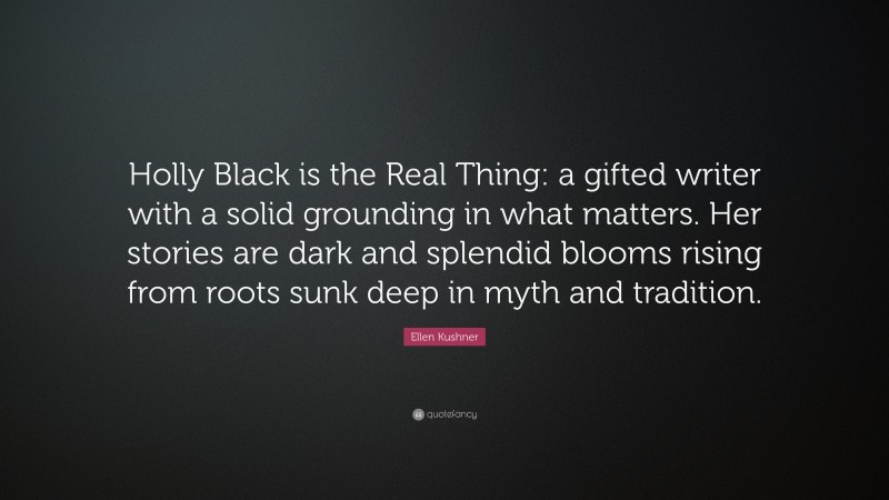 Ellen Kushner Quote: “Holly Black is the Real Thing: a gifted writer with a solid grounding in what matters. Her stories are dark and splendid blooms rising from roots sunk deep in myth and tradition.”