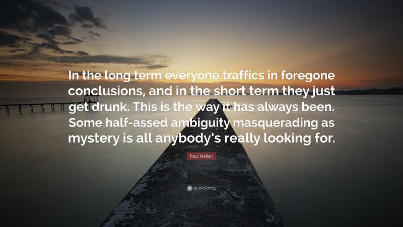 Paul Neilan Quote: “In the long term everyone traffics in foregone conclusions, and in the short term they just get drunk. This is the way it has always been. Some half-assed ambiguity masquerading as mystery is all anybody’s really looking for.”