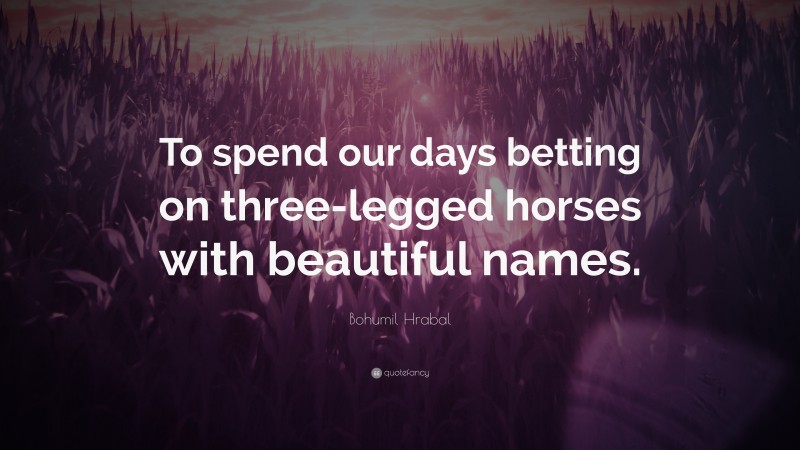 Bohumil Hrabal Quote: “To spend our days betting on three-legged horses with beautiful names.”
