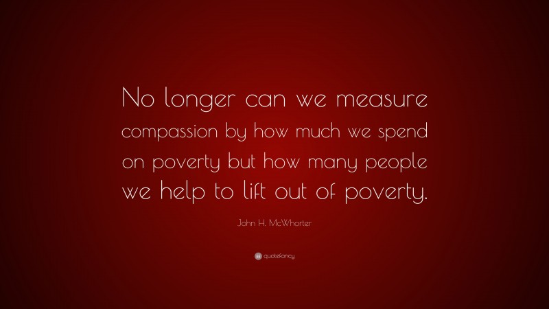 John H. McWhorter Quote: “No longer can we measure compassion by how much we spend on poverty but how many people we help to lift out of poverty.”
