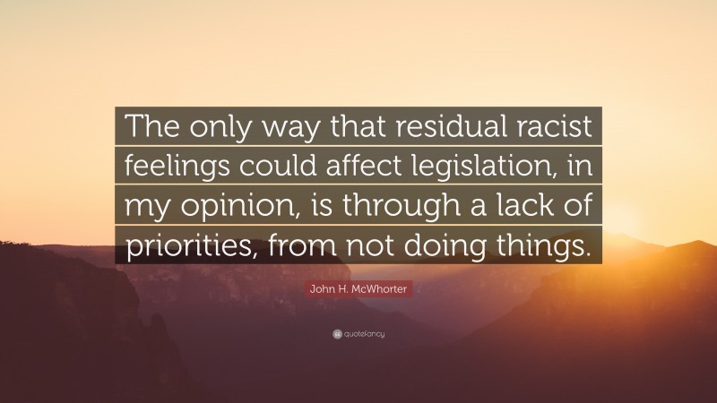 John H. McWhorter Quote: “The only way that residual racist feelings could affect legislation, in my opinion, is through a lack of priorities, from not doing things.”