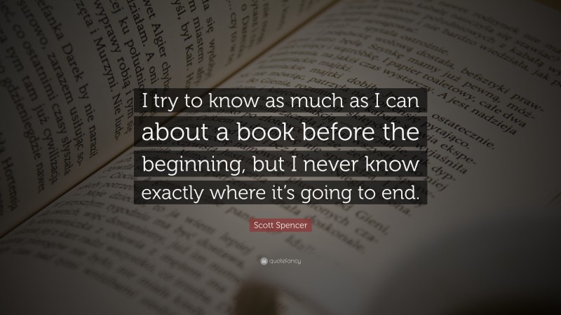Scott Spencer Quote: “I try to know as much as I can about a book before the beginning, but I never know exactly where it’s going to end.”