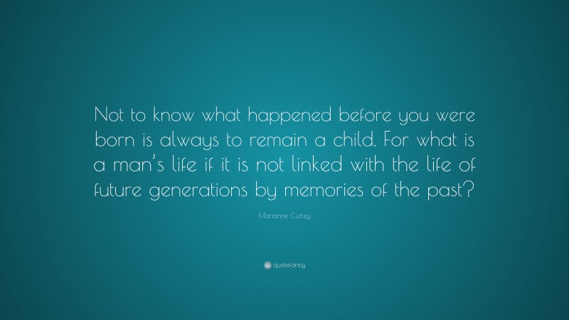 Marianne Curley Quote: “Not to know what happened before you were born is always to remain a child. For what is a man’s life if it is not linked with the life of future generations by memories of the past?”